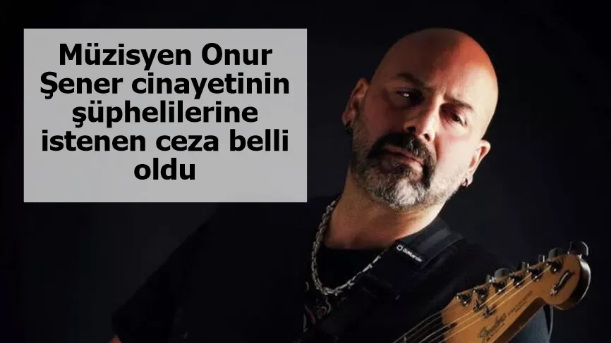 Müzisyen Onur Şener cinayetinin şüphelilerine istenen ceza belli oldu